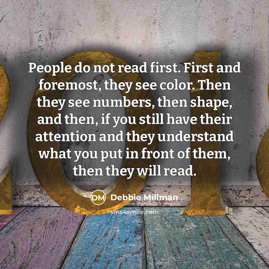 “People do not read first. First and foremost, they see color. Then they see numbers, then shape, and then, if you still have their attention and they understand what you put in front of them, then they will read.” quote by Debbie Millman