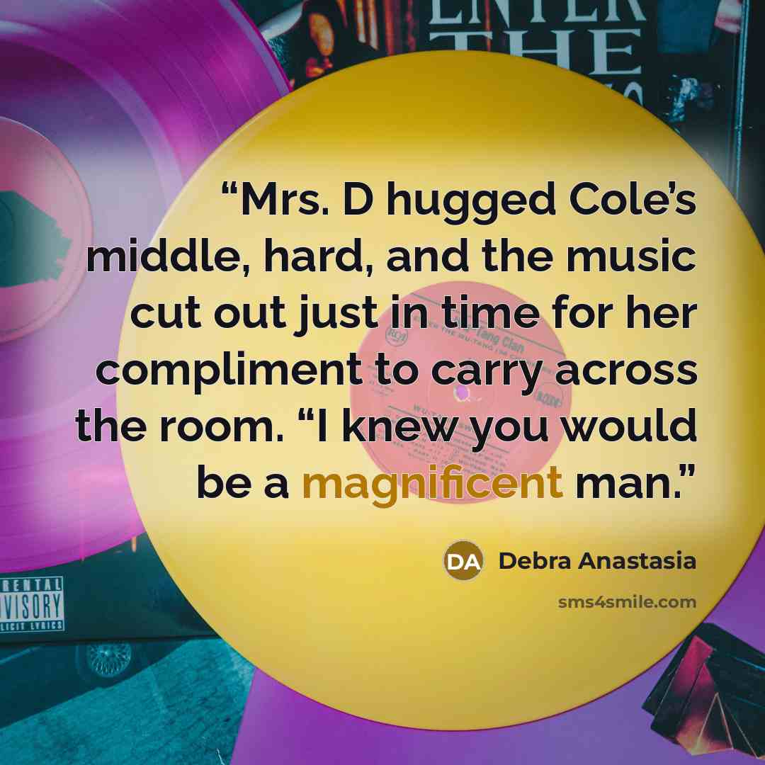 “Mrs. D hugged Cole’s middle, hard, and the music cut out just in time for her compliment to carry across the room. “I knew you would be a magnificent man.” quote by Debra Anastasia