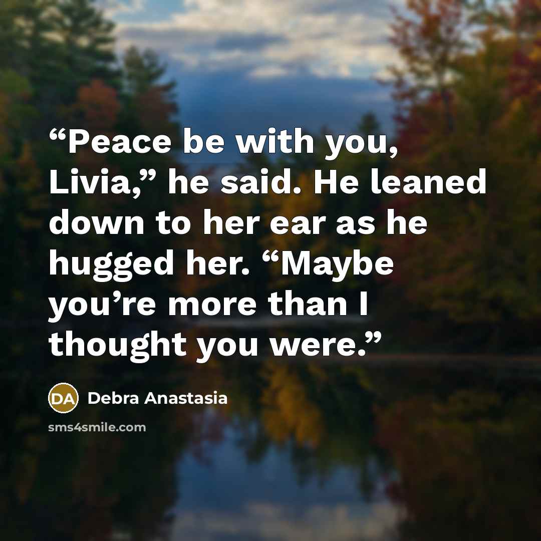 “Peace be with you, Livia,” he said. He leaned down to her ear as he hugged her. “Maybe you’re more than I thought you were.” quote by Debra Anastasia
