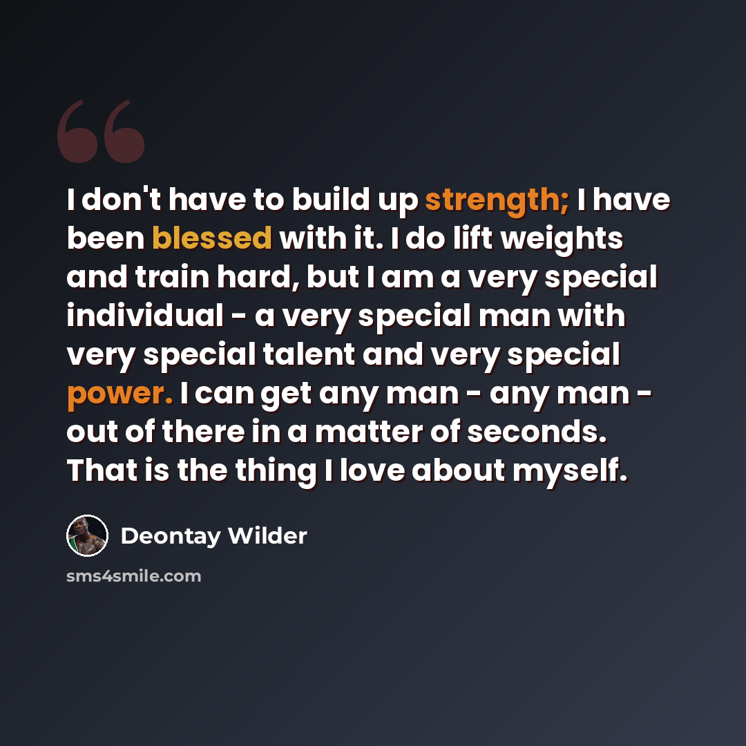 “I don't have to build up strength; I have been blessed with it. I do lift weights and train hard, but I am a very special individual - a very special man with very special talent and very special power. I can get any man - any man - out of there in a matter of seconds. That is the thing I love…” quote by Deontay Wilder