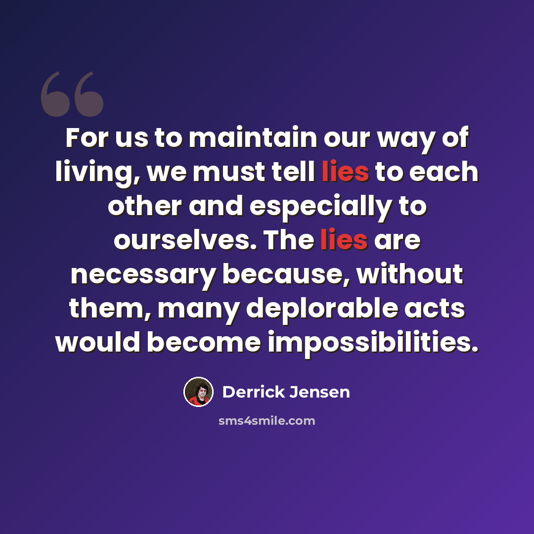 “For us to maintain our way of living, we must tell lies to each other and especially to ourselves. The lies are necessary because, without them, many deplorable acts would become impossibilities.” quote by Derrick Jensen