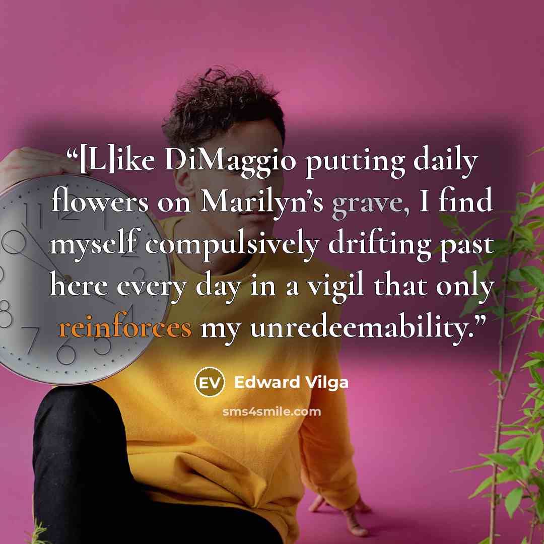 “[L]ike DiMaggio putting daily flowers on Marilyn’s grave, I find myself compulsively drifting past here every day in a vigil that only reinforces my unredeemability.” quote by Edward Vilga