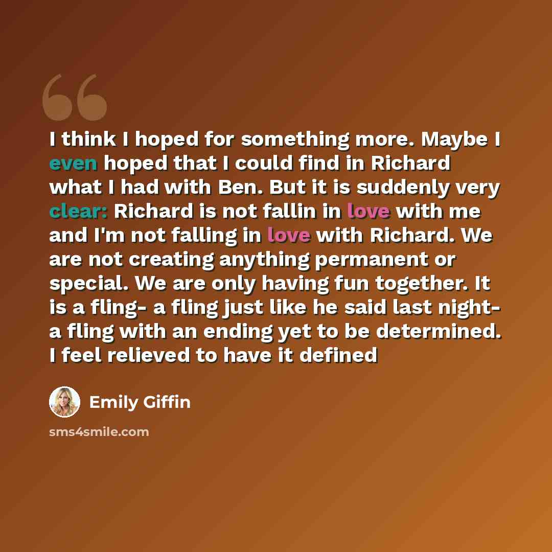 “I think I hoped for something more. Maybe I even hoped that I could find in Richard what I had with Ben. But it is suddenly very clear: Richard is not fallin in love with me and I'm not falling in love with Richard. We are not creating anything permanent or special. We are only having fun…” quote by Emily Giffin