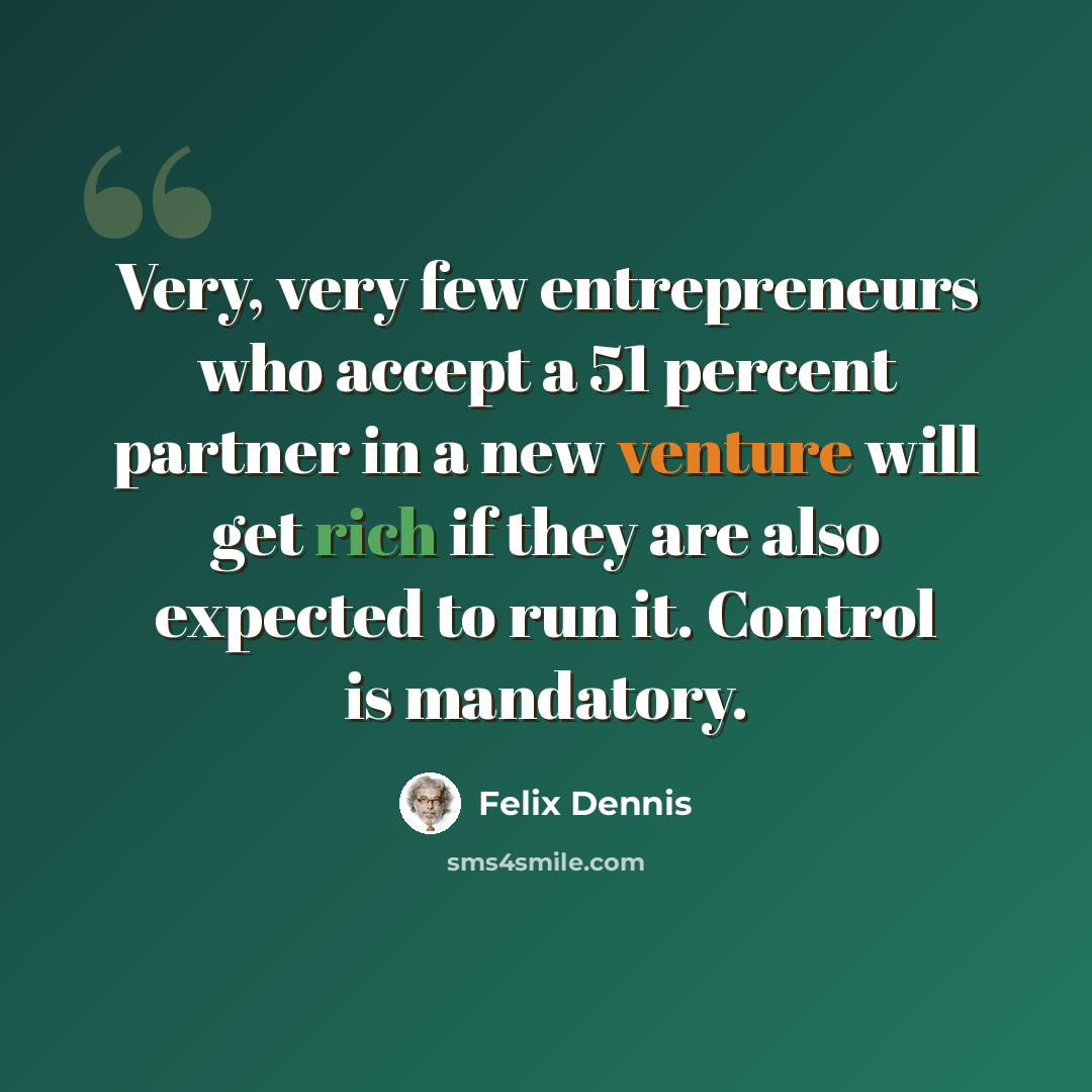 “Very, very few entrepreneurs who accept a 51 percent partner in a new venture will get rich if they are also expected to run it. Control is mandatory.” quote by Felix Dennis