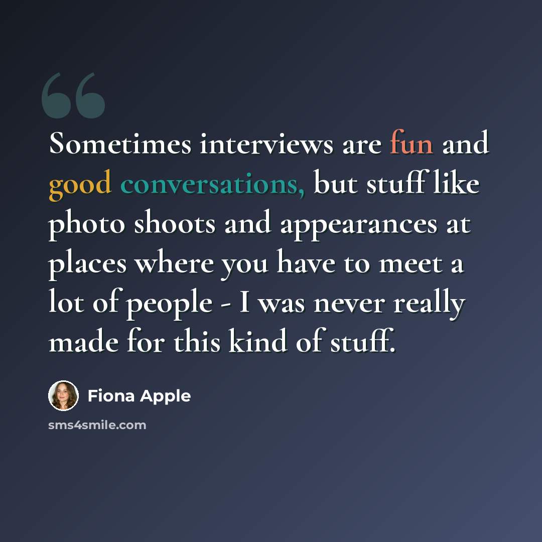 “Sometimes interviews are fun and good conversations, but stuff like photo shoots and appearances at places where you have to meet a lot of people - I was never really made for this kind of stuff.” quote by Fiona Apple