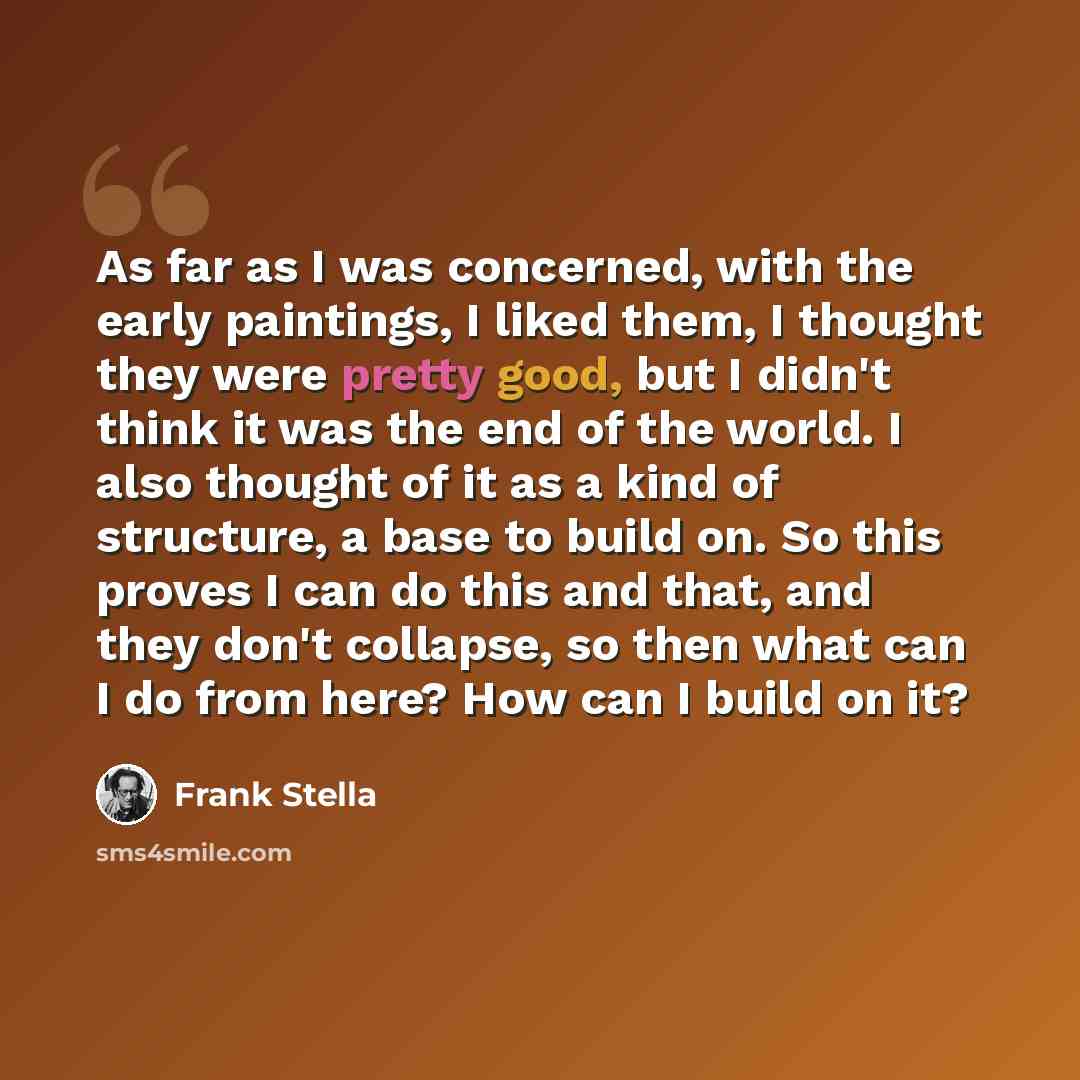 “As far as I was concerned, with the early paintings, I liked them, I thought they were pretty good, but I didn't think it was the end of the world. I also thought of it as a kind of structure, a base to build on. So this proves I can do this and that, and they don't collapse, so then what can I do…” quote by Frank Stella