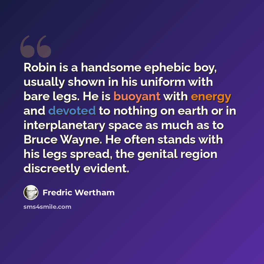 “Robin is a handsome ephebic boy, usually shown in his uniform with bare legs. He is buoyant with energy and devoted to nothing on earth or in interplanetary space as much as to Bruce Wayne. He often stands with his legs spread, the genital region discreetly evident.” quote by Fredric Wertham