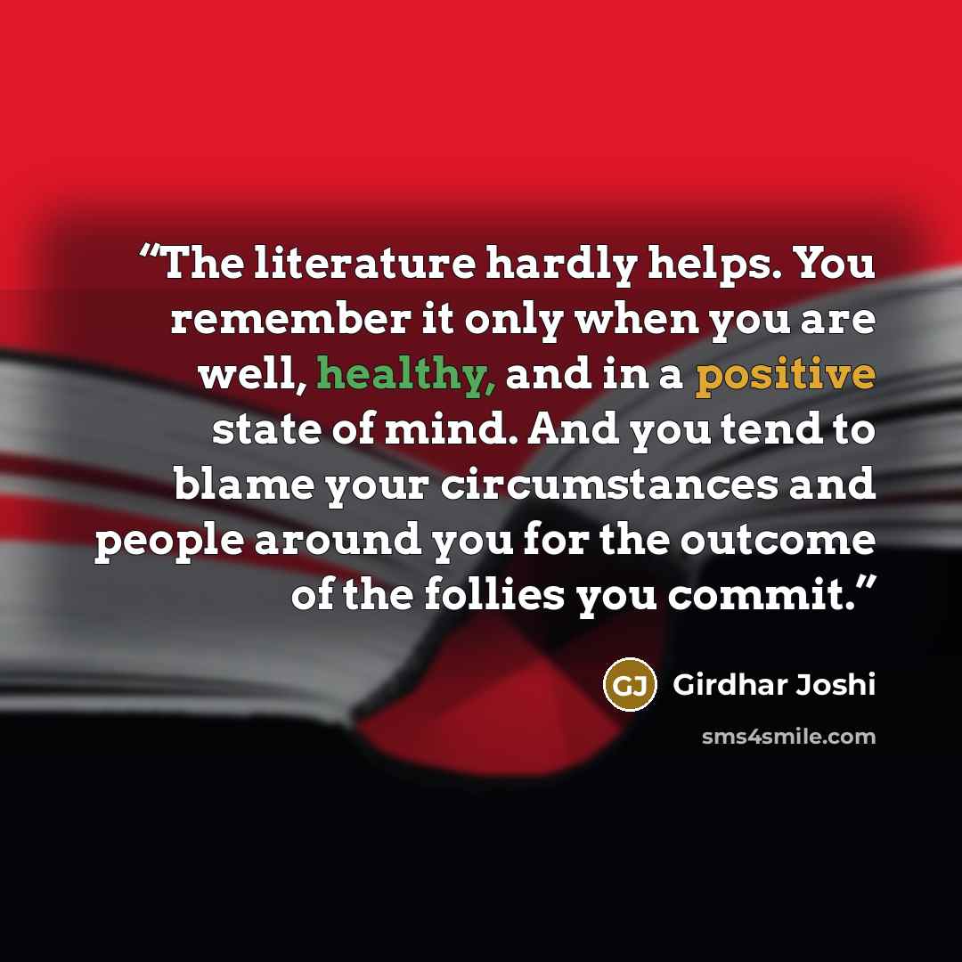 “The literature hardly helps. You remember it only when you are well, healthy, and in a positive state of mind. And you tend to blame your circumstances and people around you for the outcome of the follies you commit.” quote by Girdhar Joshi