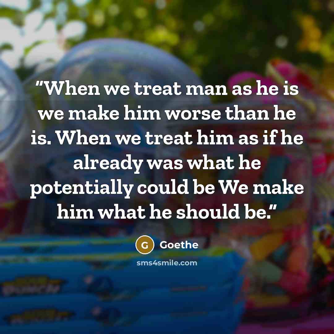 “When we treat man as he is we make him worse than he is. When we treat him as if he already was what he potentially could be We make him what he should be.” quote by Goethe