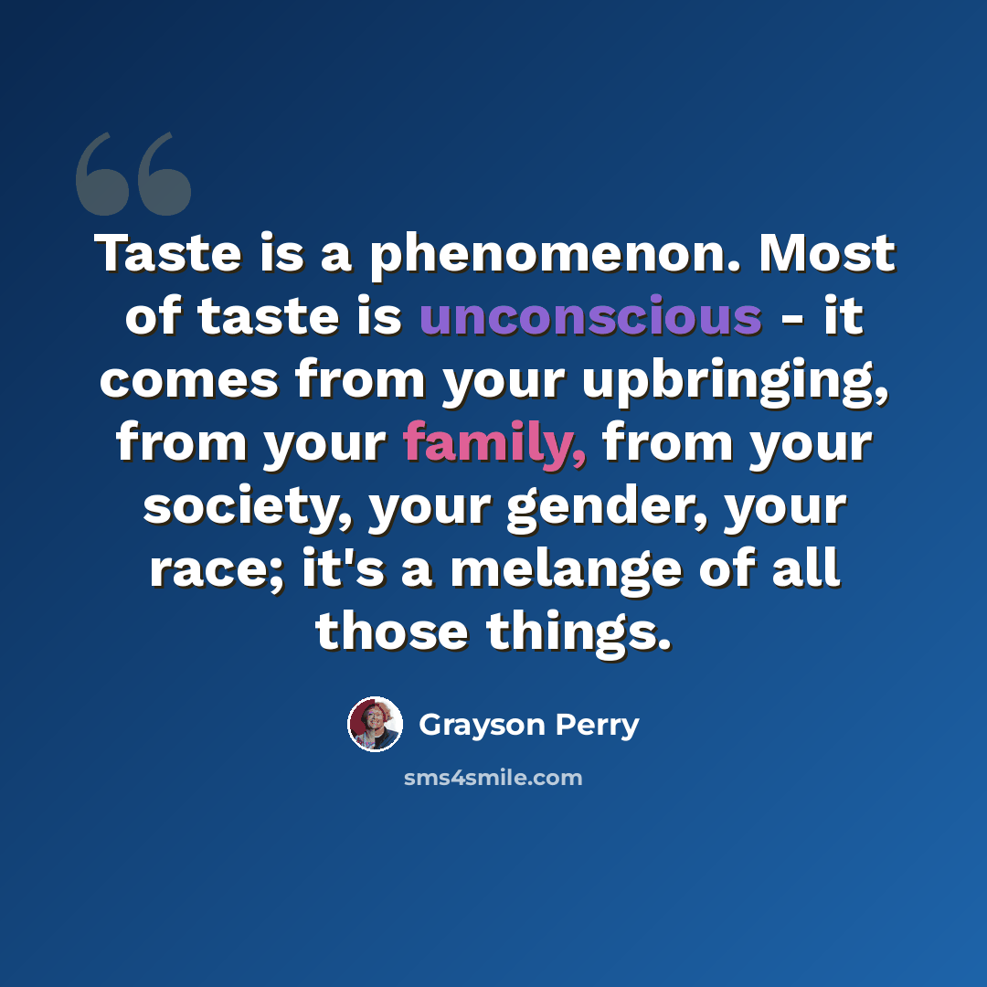 “Taste is a phenomenon. Most of taste is unconscious - it comes from your upbringing, from your family, from your society, your gender, your race; it's a melange of all those things.” quote by Grayson Perry
