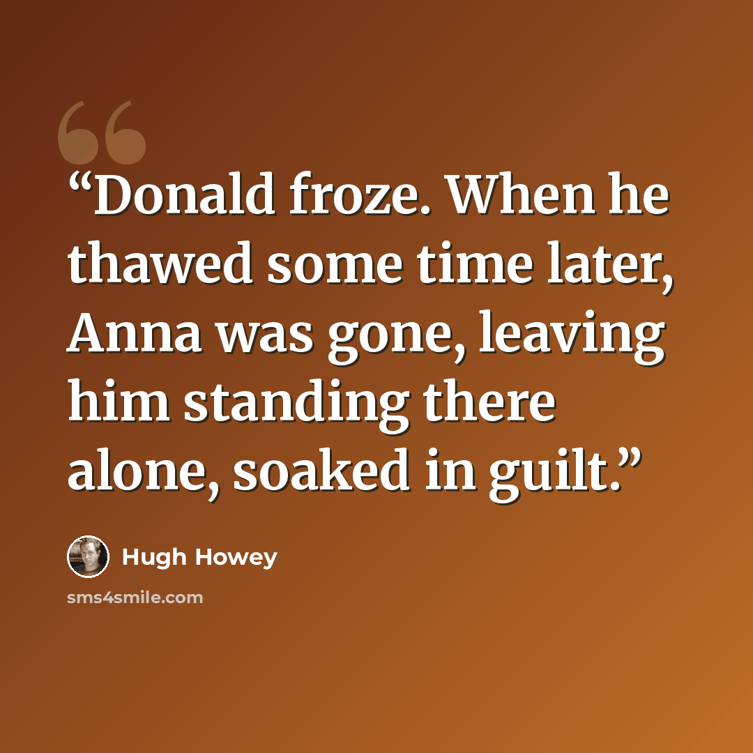 “Donald froze. When he thawed some time later, Anna was gone, leaving him standing there alone, soaked in guilt.” quote by Hugh Howey