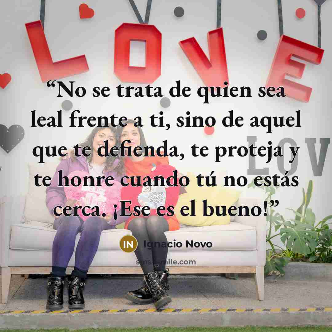 “No se trata de quien sea leal frente a ti, sino de aquel que te defienda, te proteja y te honre cuando tú no estás cerca. ¡Ese es el bueno!” quote by Ignacio Novo