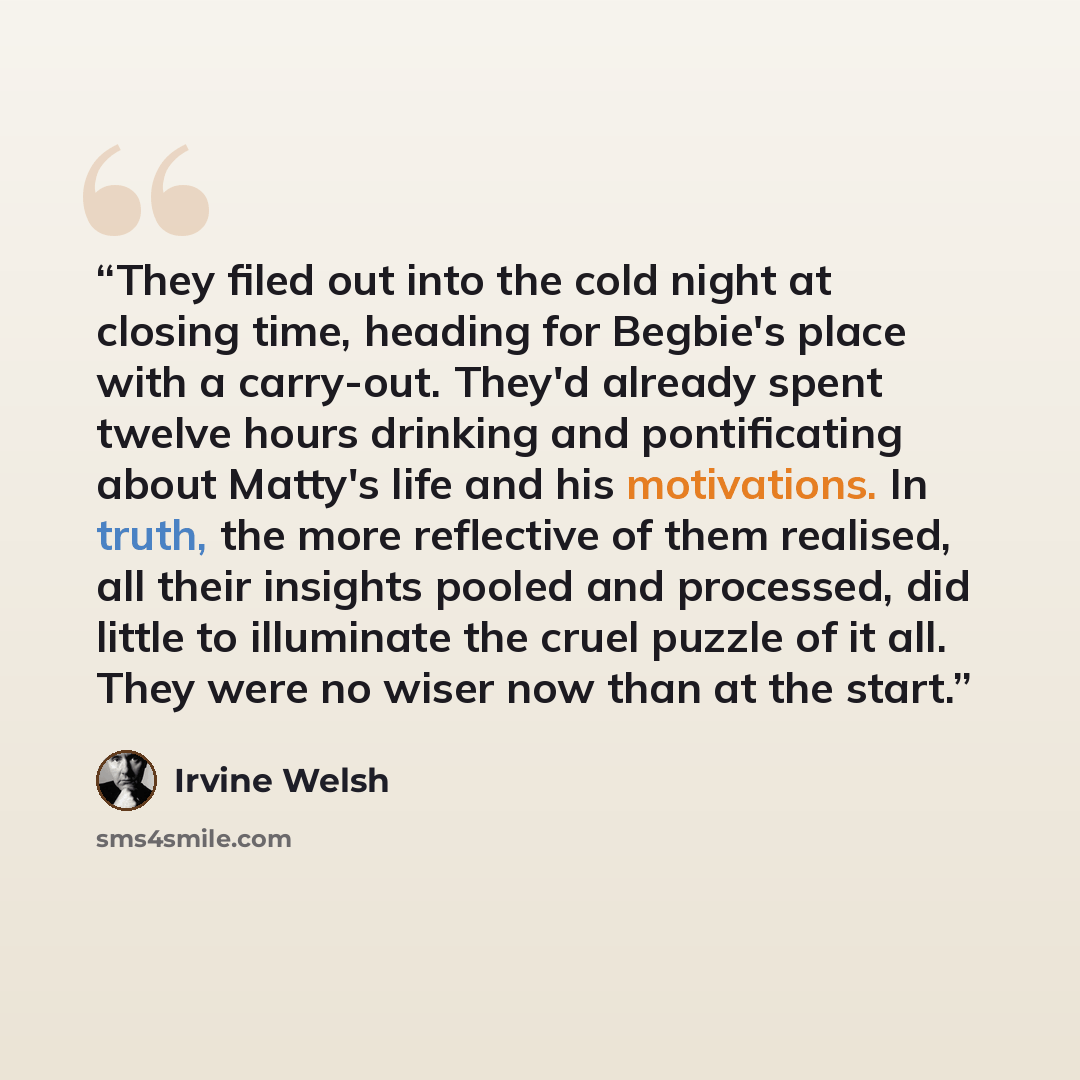 “They filed out into the cold night at closing time, heading for Begbie's place with a carry-out. They'd already spent twelve hours drinking and pontificating about Matty's life and his motivations. In truth, the more reflective of them realised, all their insights pooled and processed, did little…” quote by Irvine Welsh
