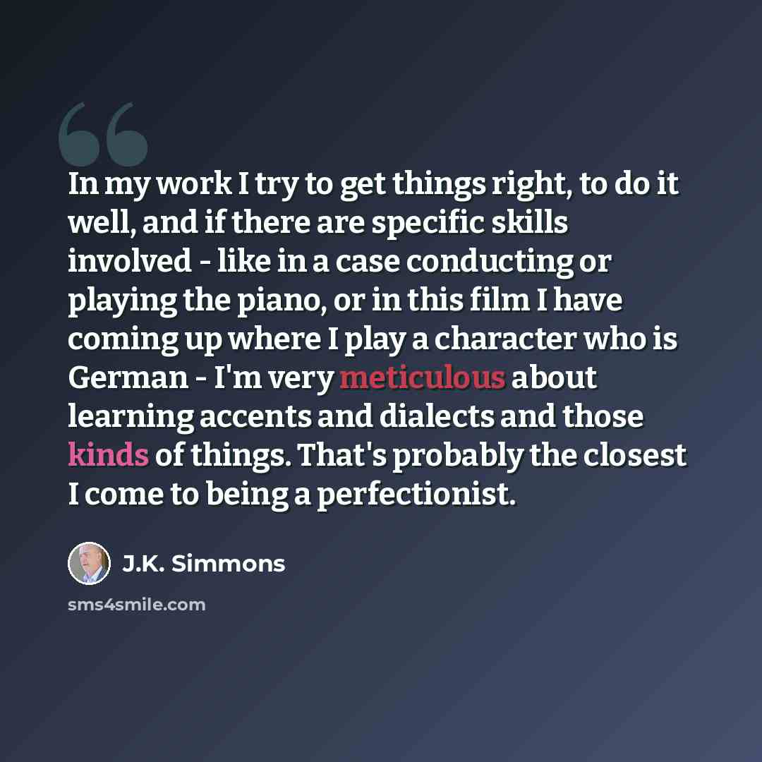 “In my work I try to get things right, to do it well, and if there are specific skills involved - like in a case conducting or playing the piano, or in this film I have coming up where I play a character who is German - I'm very meticulous about learning accents and dialects and those kinds of…” quote by J.K. Simmons