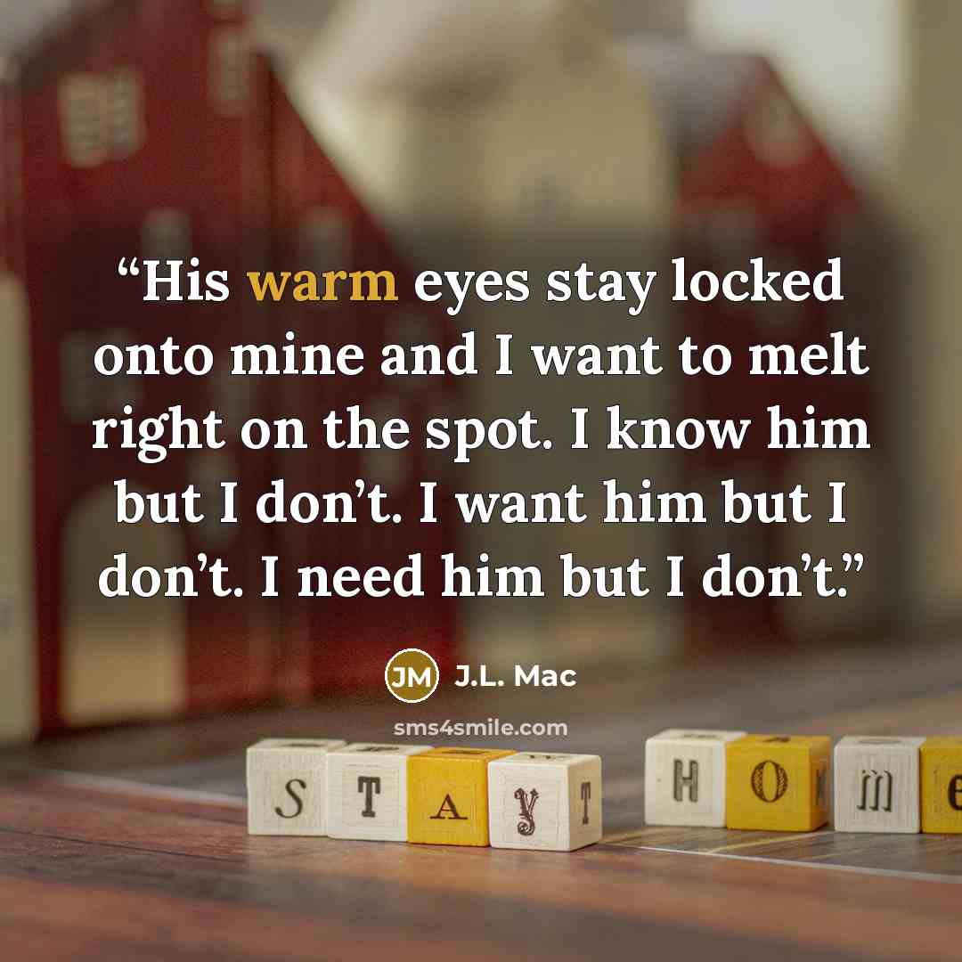“His warm eyes stay locked onto mine and I want to melt right on the spot. I know him but I don’t. I want him but I don’t. I need him but I don’t.” quote by J.L. Mac