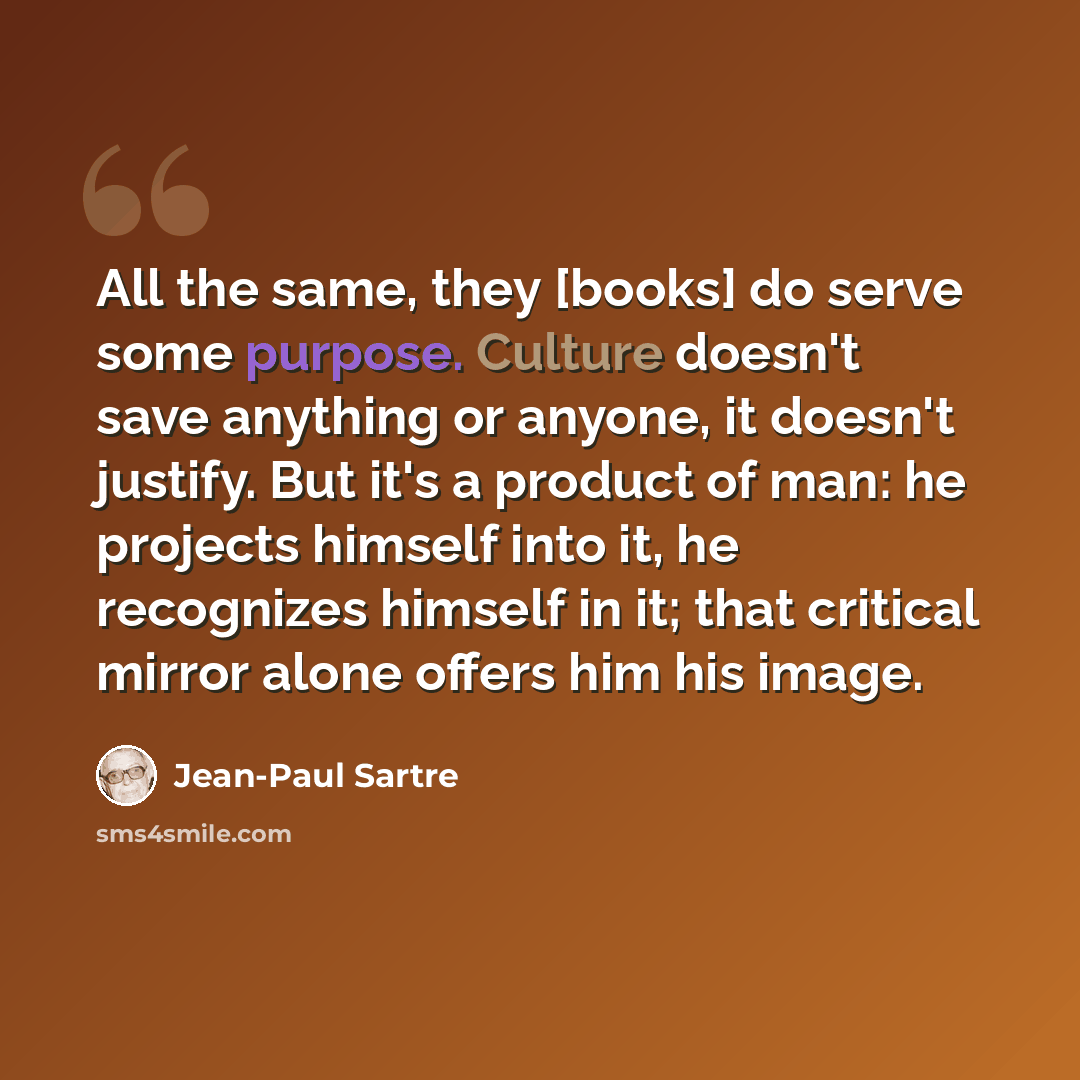 “All the same, they [books] do serve some purpose. Culture doesn't save anything or anyone, it doesn't justify. But it's a product of man: he projects himself into it, he recognizes himself in it; that critical mirror alone offers him his image.” quote by Jean-Paul Sartre
