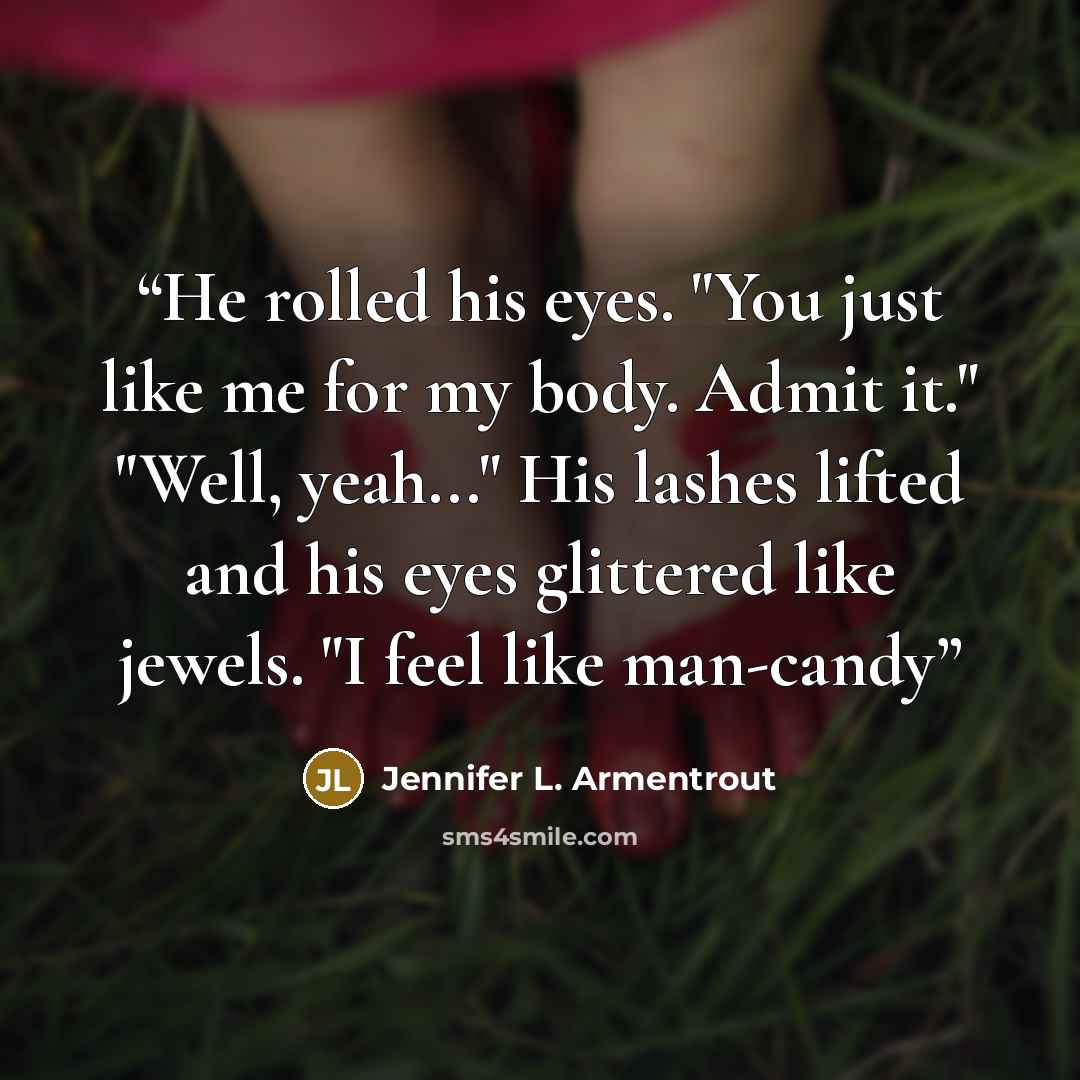 “He rolled his eyes. "You just like me for my body. Admit it." "Well, yeah..." His lashes lifted and his eyes glittered like jewels. "I feel like man-candy” quote by Jennifer L. Armentrout