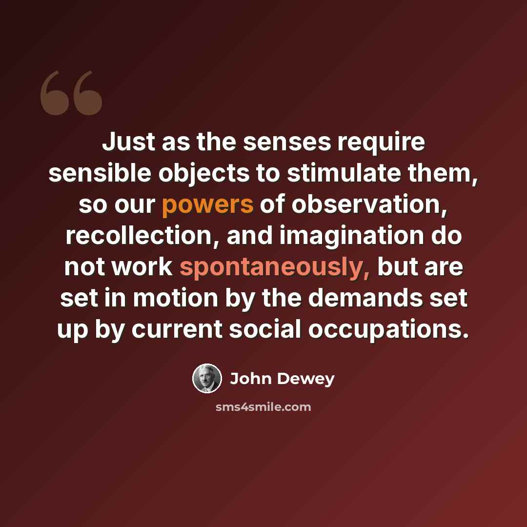 “Just as the senses require sensible objects to stimulate them, so our powers of observation, recollection, and imagination do not work spontaneously, but are set in motion by the demands set up by current social occupations.” quote by John Dewey