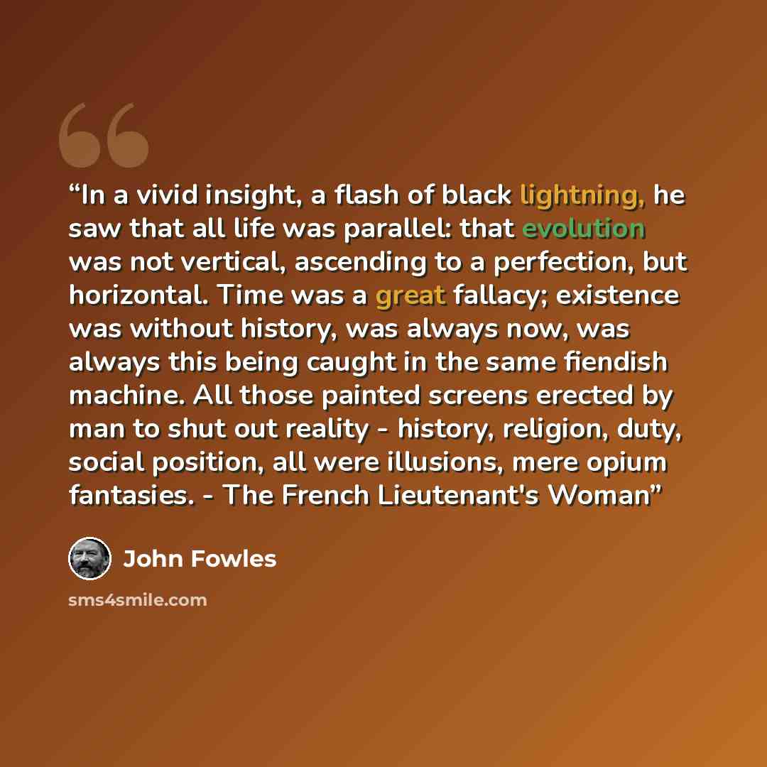 “In a vivid insight, a flash of black lightning, he saw that all life was parallel: that evolution was not vertical, ascending to a perfection, but horizontal. Time was a great fallacy; existence was without history, was always now, was always this being caught in the same fiendish machine. All…” quote by John Fowles