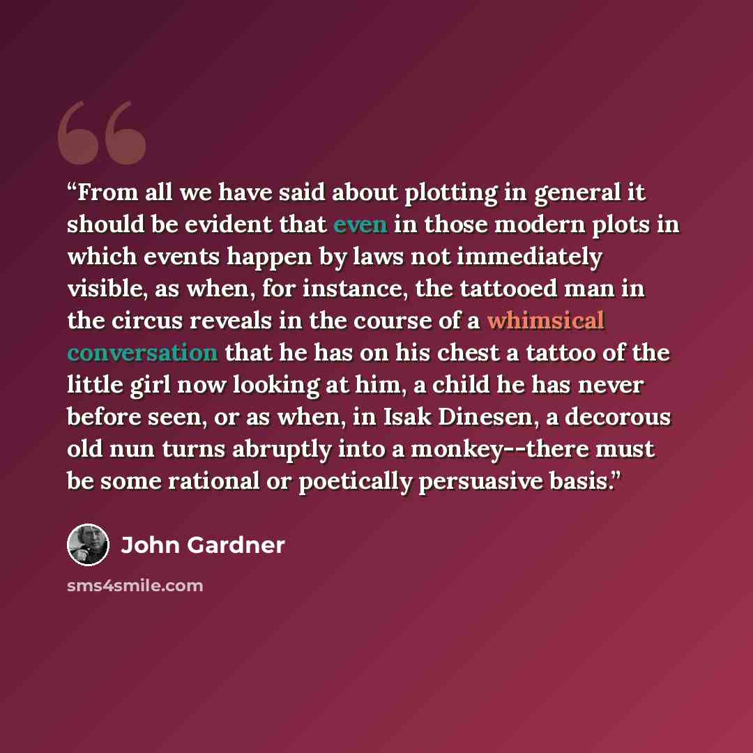 “From all we have said about plotting in general it should be evident that even in those modern plots in which events happen by laws not immediately visible, as when, for instance, the tattooed man in the circus reveals in the course of a whimsical conversation that he has on his chest a tattoo of…” quote by John Gardner