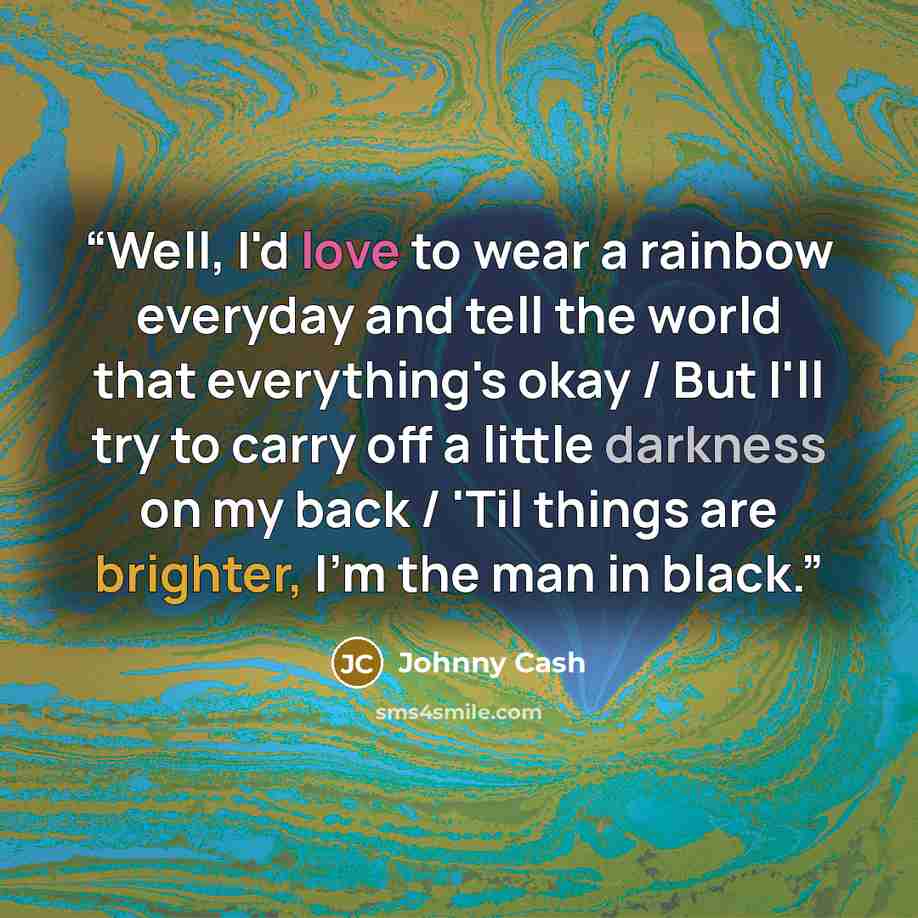 “Well, I'd love to wear a rainbow everyday and tell the world that everything's okay / But I'll try to carry off a little darkness on my back / 'Til things are brighter, I'm the man in black.” quote by Johnny Cash
