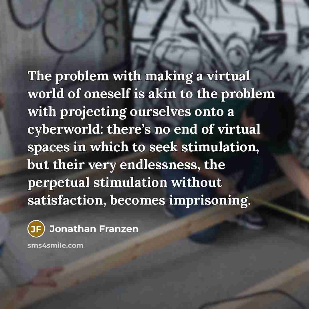 “The problem with making a virtual world of oneself is akin to the problem with projecting ourselves onto a cyberworld: there’s no end of virtual spaces in which to seek stimulation, but their very endlessness, the perpetual stimulation without satisfaction, becomes imprisoning.” quote by Jonathan Franzen