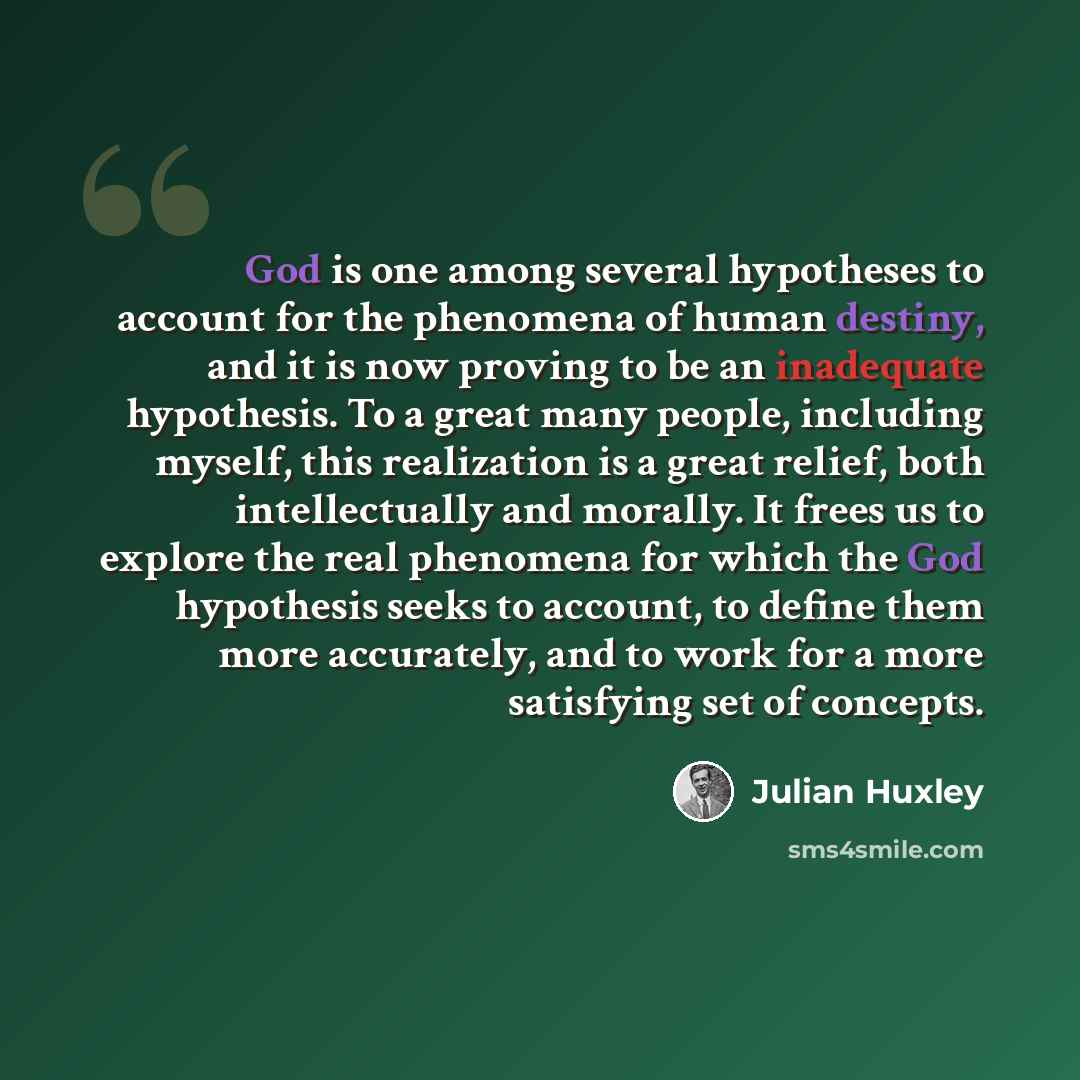 “God is one among several hypotheses to account for the phenomena of human destiny, and it is now proving to be an inadequate hypothesis. To a great many people, including myself, this realization is a great relief, both intellectually and morally. It frees us to explore the real phenomena for…” quote by Julian Huxley