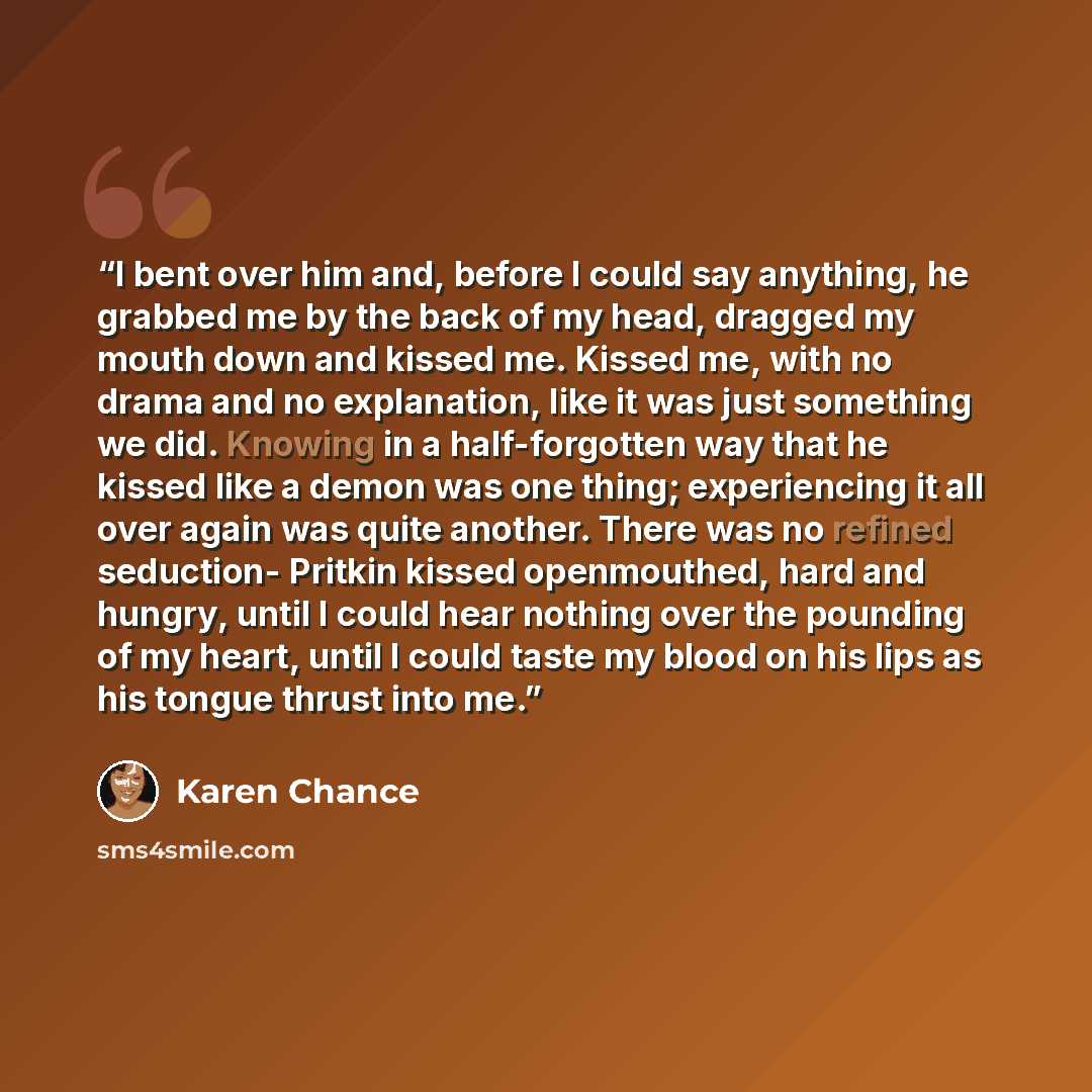 “I bent over him and, before I could say anything, he grabbed me by the back of my head, dragged my mouth down and kissed me. Kissed me, with no drama and no explanation, like it was just something we did. Knowing in a half-forgotten way that he kissed like a demon was one thing; experiencing it…” quote by Karen Chance