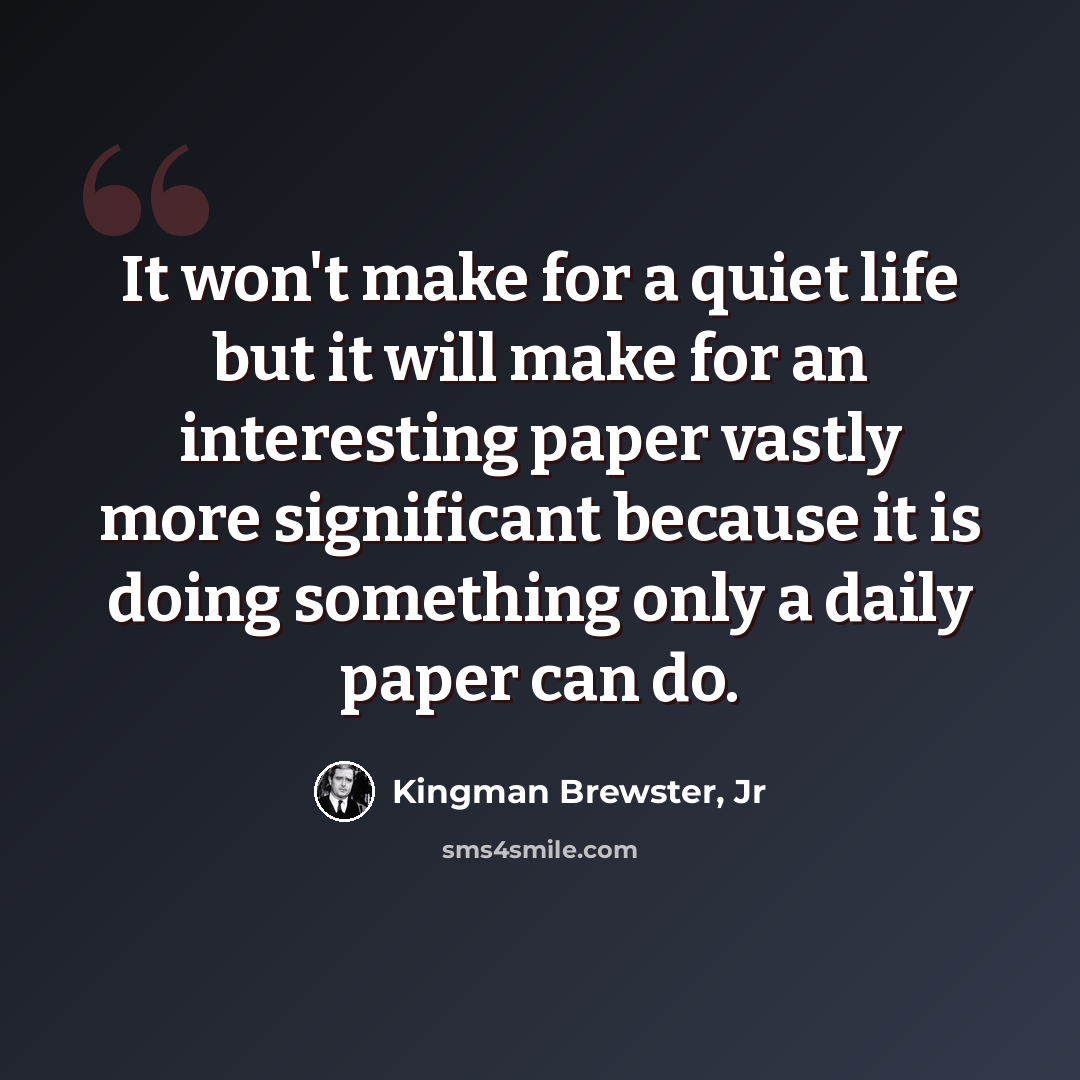 “It won't make for a quiet life but it will make for an interesting paper vastly more significant because it is doing something only a daily paper can do.” quote by Kingman Brewster, Jr