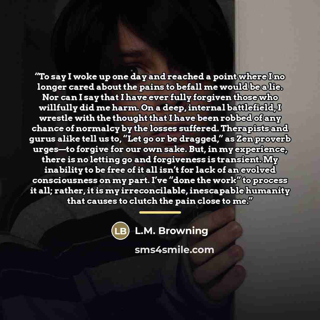 “To say I woke up one day and reached a point where I no longer cared about the pains to befall me would be a lie. Nor can I say that I have ever fully forgiven those who willfully did me harm. On a deep, internal battlefield, I wrestle with the thought that I have been robbed of any chance of…” quote by L.M. Browning