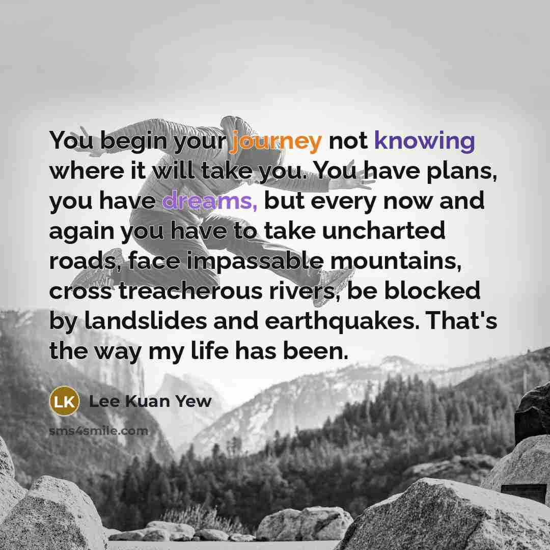 “You begin your journey not knowing where it will take you. You have plans, you have dreams, but every now and again you have to take uncharted roads, face impassable mountains, cross treacherous rivers, be blocked by landslides and earthquakes. That's the way my life has been.” quote by Lee Kuan Yew