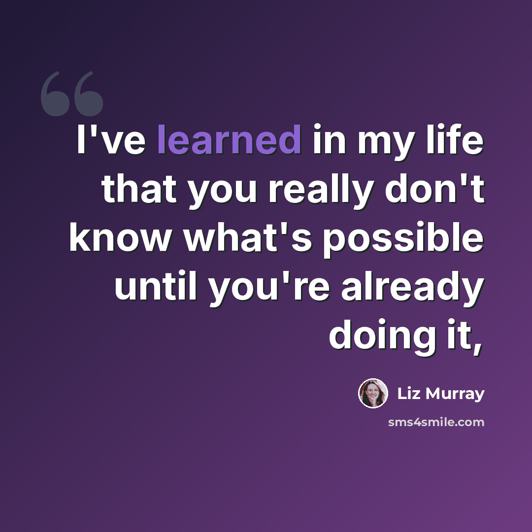 “I've learned in my life that you really don't know what's possible until you're already doing it,” quote by Liz Murray