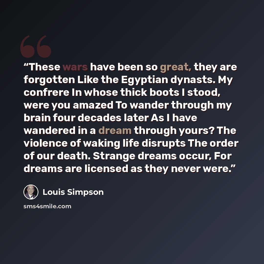 “These wars have been so great, they are forgotten Like the Egyptian dynasts. My confrere In whose thick boots I stood, were you amazed To wander through my brain four decades later As I have wandered in a dream through yours? The violence of waking life disrupts The order of our death. Strange…” quote by Louis Simpson