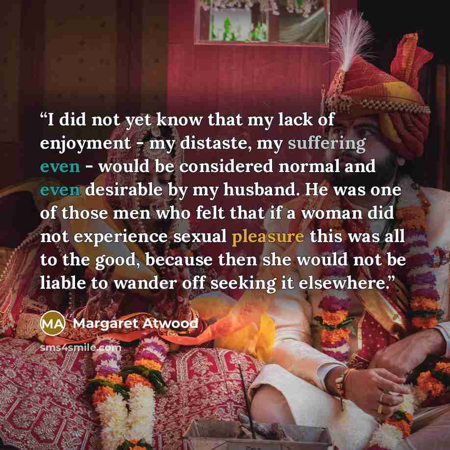 “I did not yet know that my lack of enjoyment - my distaste, my suffering even - would be considered normal and even desirable by my husband. He was one of those men who felt that if a woman did not experience sexual pleasure this was all to the good, because then she would not be liable to wander…” quote by Margaret Atwood