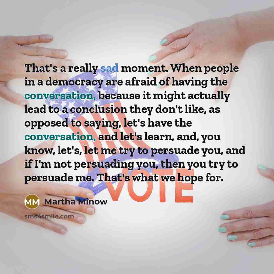 “That's a really sad moment. When people in a democracy are afraid of having the conversation, because it might actually lead to a conclusion they don't like, as opposed to saying, let's have the conversation, and let's learn, and, you know, let's, let me try to persuade you, and if I'm not…” quote by Martha Minow