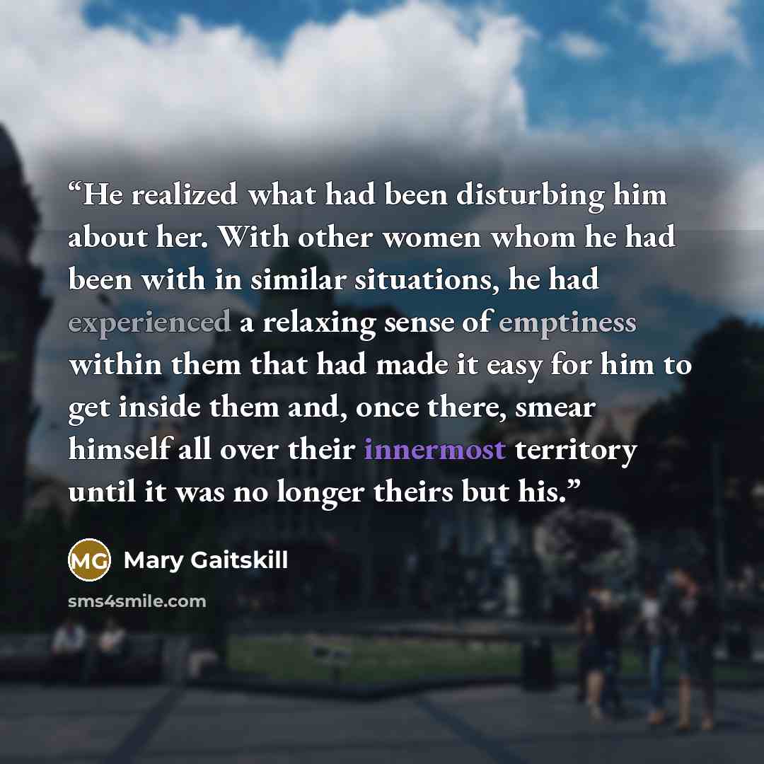 “He realized what had been disturbing him about her. With other women whom he had been with in similar situations, he had experienced a relaxing sense of emptiness within them that had made it easy for him to get inside them and, once there, smear himself all over their innermost territory until it…” quote by Mary Gaitskill
