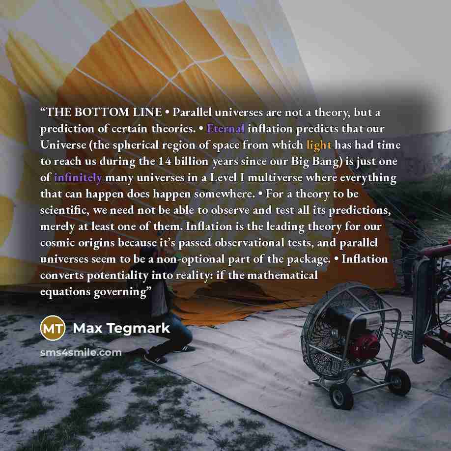 “THE BOTTOM LINE • Parallel universes are not a theory, but a prediction of certain theories. • Eternal inflation predicts that our Universe (the spherical region of space from which light has had time to reach us during the 14 billion years since our Big Bang) is just one of infinitely many…” quote by Max Tegmark