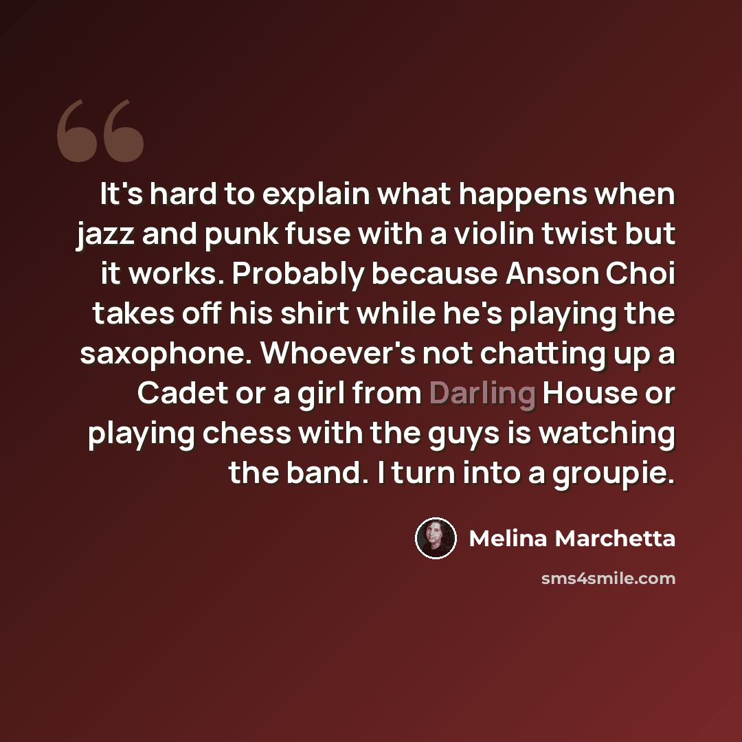 “It's hard to explain what happens when jazz and punk fuse with a violin twist but it works. Probably because Anson Choi takes off his shirt while he's playing the saxophone. Whoever's not chatting up a Cadet or a girl from Darling House or playing chess with the guys is watching the band. I turn…” quote by Melina Marchetta