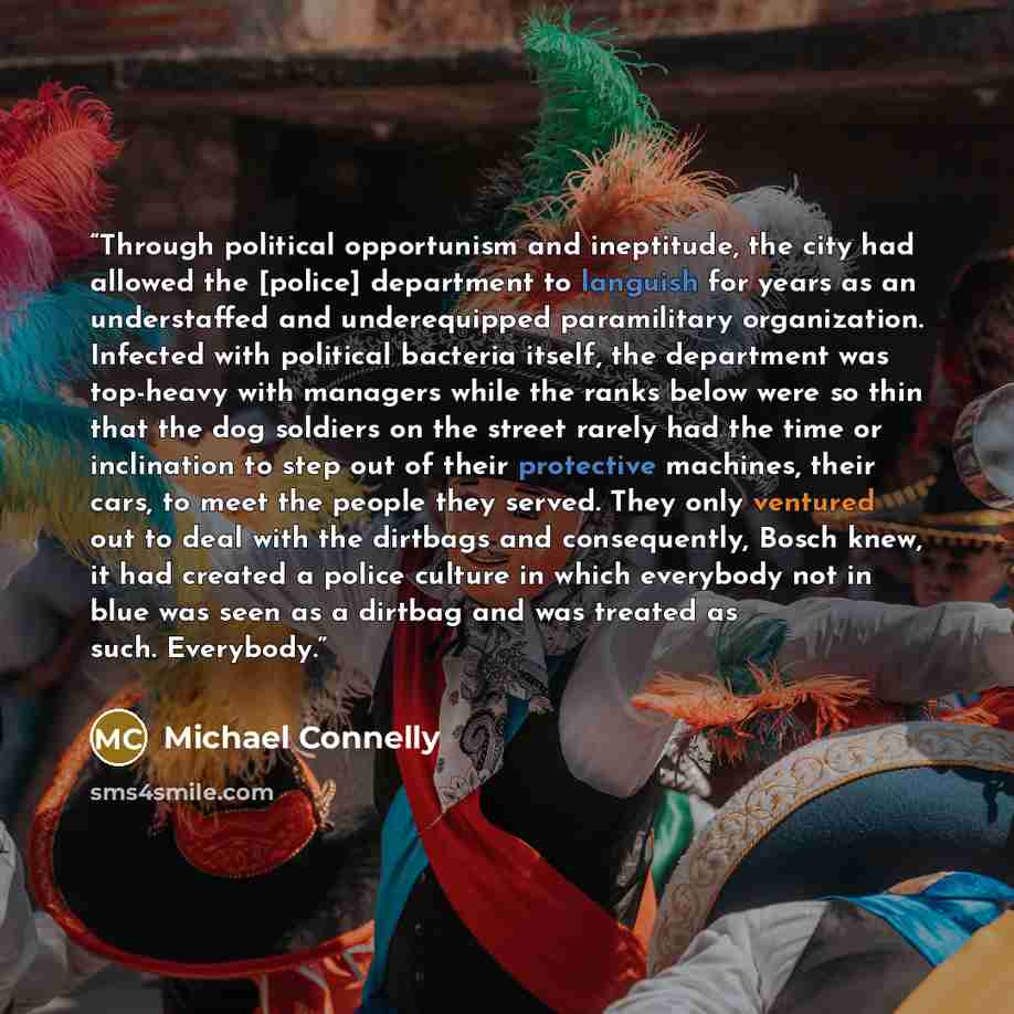 “Through political opportunism and ineptitude, the city had allowed the [police] department to languish for years as an understaffed and underequipped paramilitary organization. Infected with political bacteria itself, the department was top-heavy with managers while the ranks below were so thin…” quote by Michael Connelly