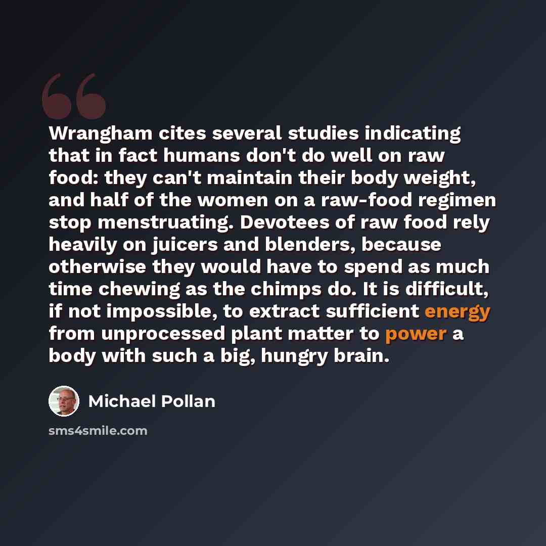 “Wrangham cites several studies indicating that in fact humans don't do well on raw food: they can't maintain their body weight, and half of the women on a raw-food regimen stop menstruating. Devotees of raw food rely heavily on juicers and blenders, because otherwise they would have to spend as…” quote by Michael Pollan