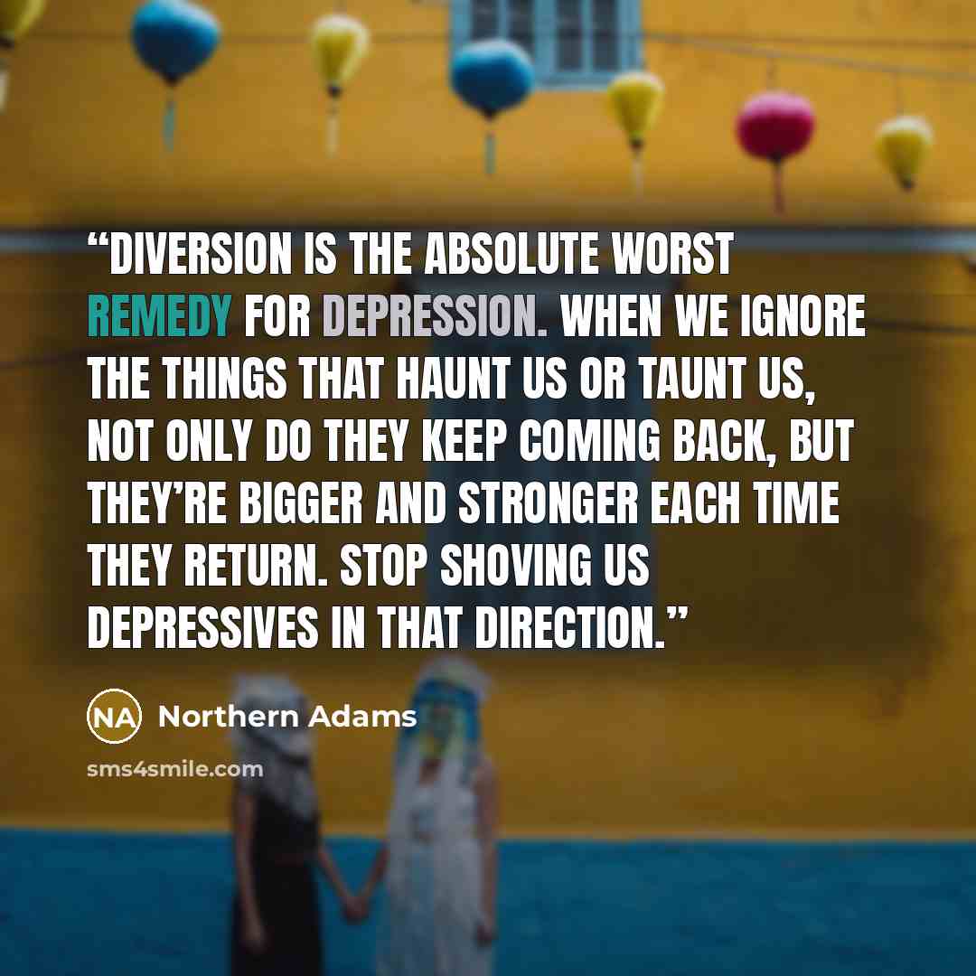 “Diversion is the absolute worst remedy for depression. When we ignore the things that haunt us or taunt us, not only do they keep coming back, but they’re bigger and stronger each time they return. Stop shoving us depressives in that direction.” quote by Northern Adams