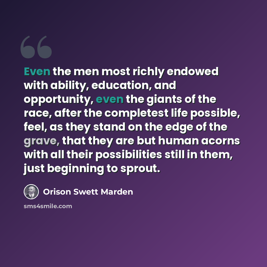 “Even the men most richly endowed with ability, education, and opportunity, even the giants of the race, after the completest life possible, feel, as they stand on the edge of the grave, that they are but human acorns with all their possibilities still in them, just beginning to sprout.” quote by Orison Swett Marden