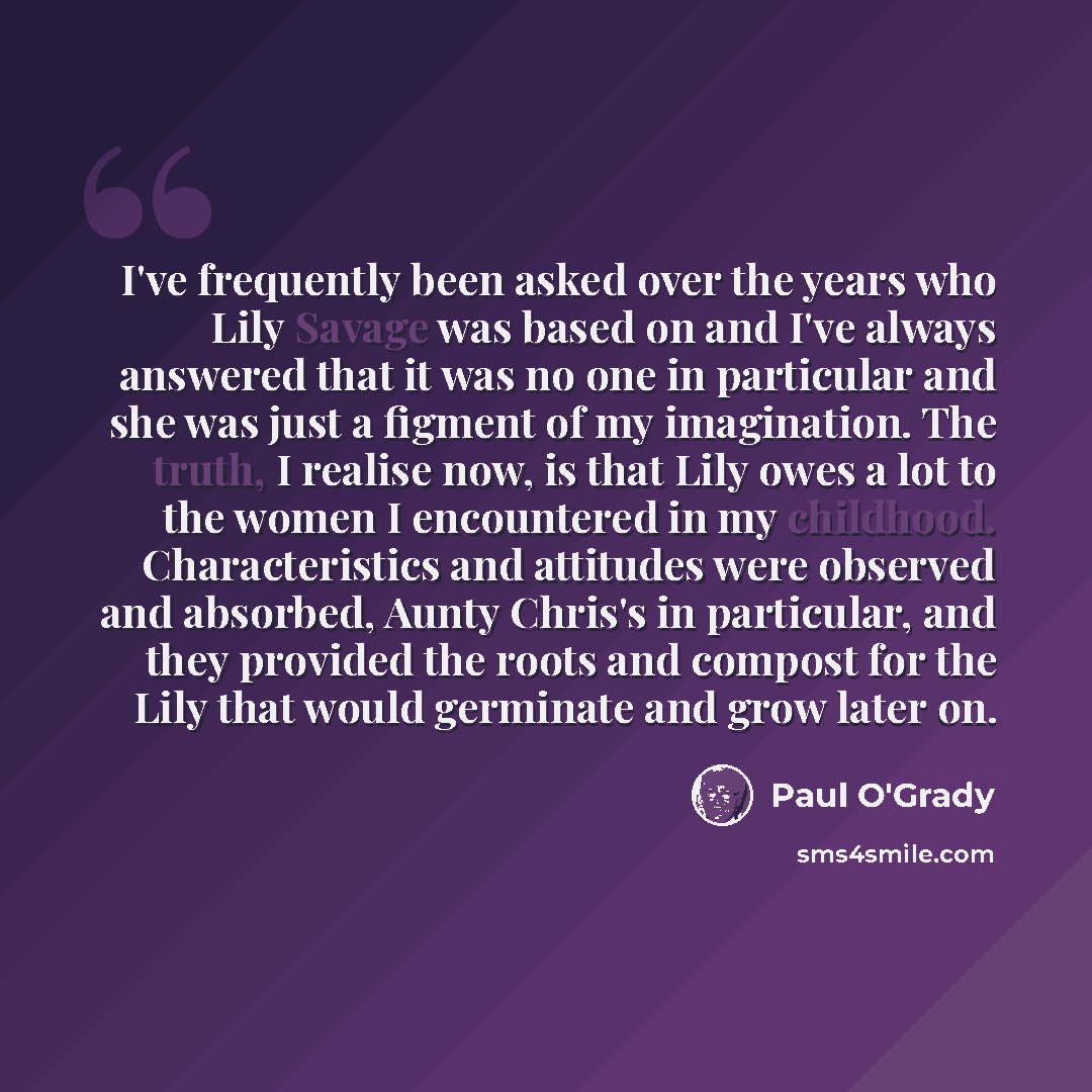 “I've frequently been asked over the years who Lily Savage was based on and I've always answered that it was no one in particular and she was just a figment of my imagination. The truth, I realise now, is that Lily owes a lot to the women I encountered in my childhood. Characteristics and attitudes…” quote by Paul O'Grady