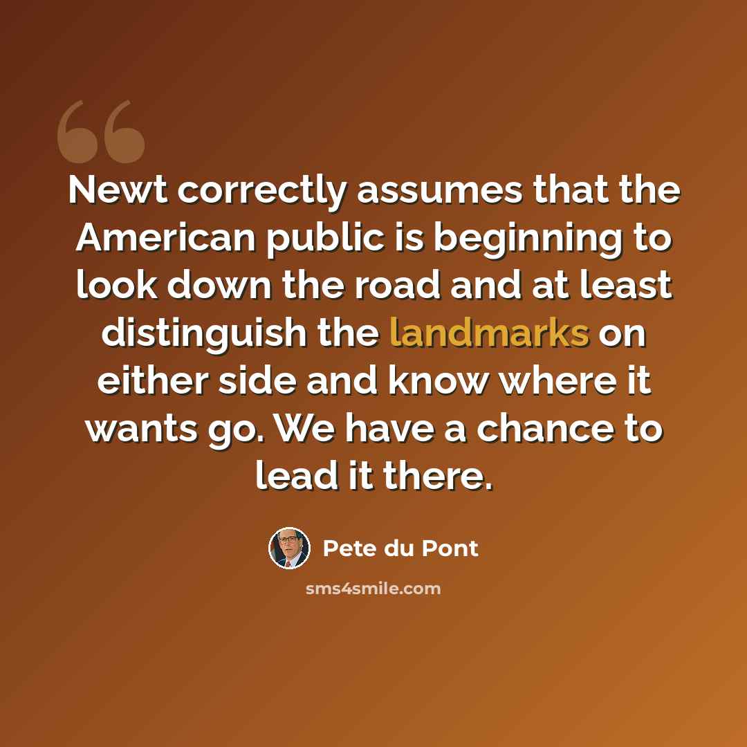 “Newt correctly assumes that the American public is beginning to look down the road and at least distinguish the landmarks on either side and know where it wants go. We have a chance to lead it there.” quote by Pete du Pont