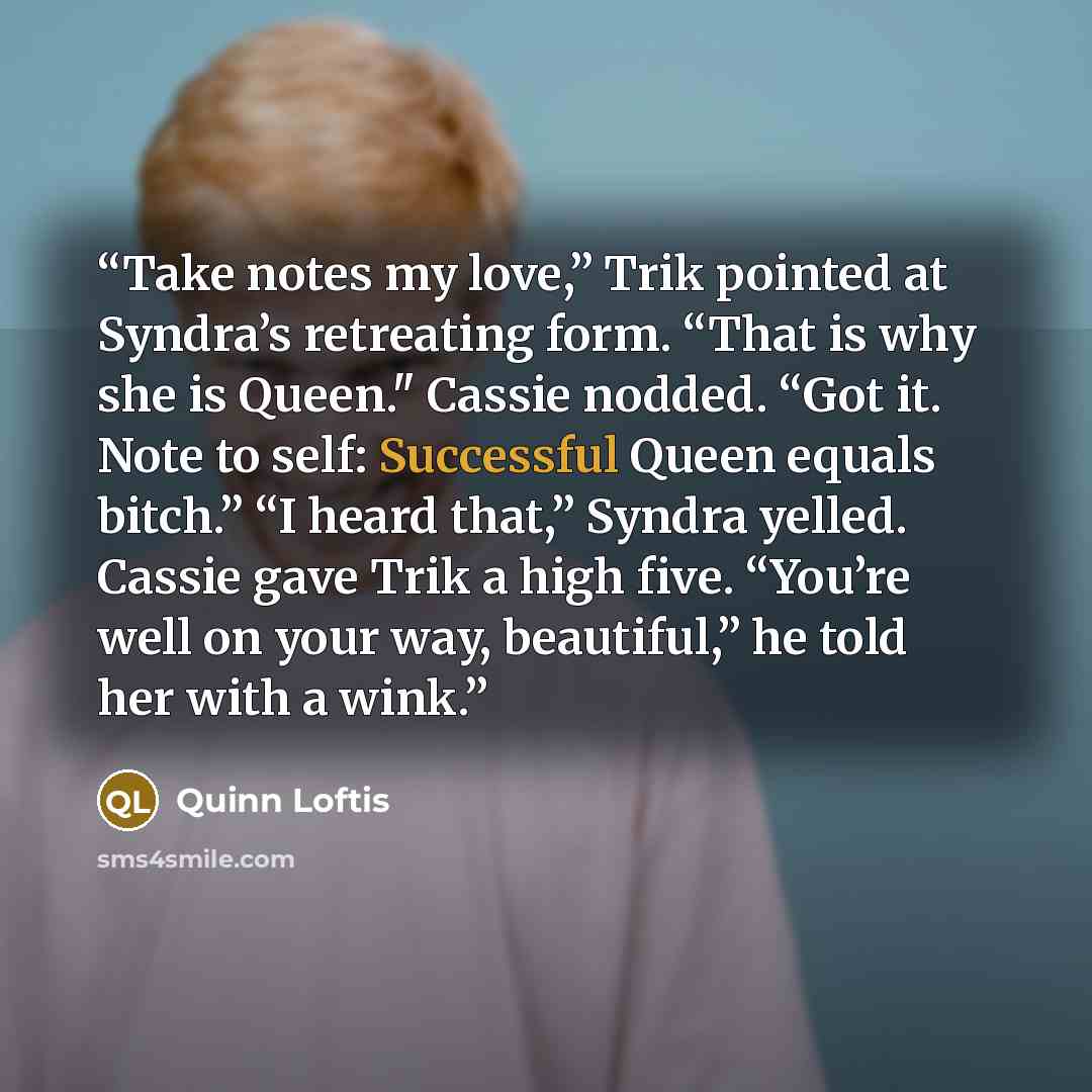 “Take notes my love,” Trik pointed at Syndra’s retreating form. “That is why she is Queen." Cassie nodded. “Got it. Note to self: Successful Queen equals bitch.” “I heard that,” Syndra yelled. Cassie gave Trik a high five. “You’re well on your way, beautiful,” he told her with a wink.” quote by Quinn Loftis