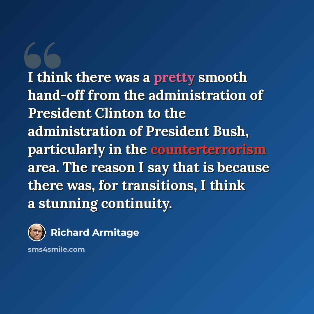 “I think there was a pretty smooth hand-off from the administration of President Clinton to the administration of President Bush, particularly in the counterterrorism area. The reason I say that is because there was, for transitions, I think a stunning continuity.” quote by Richard Armitage