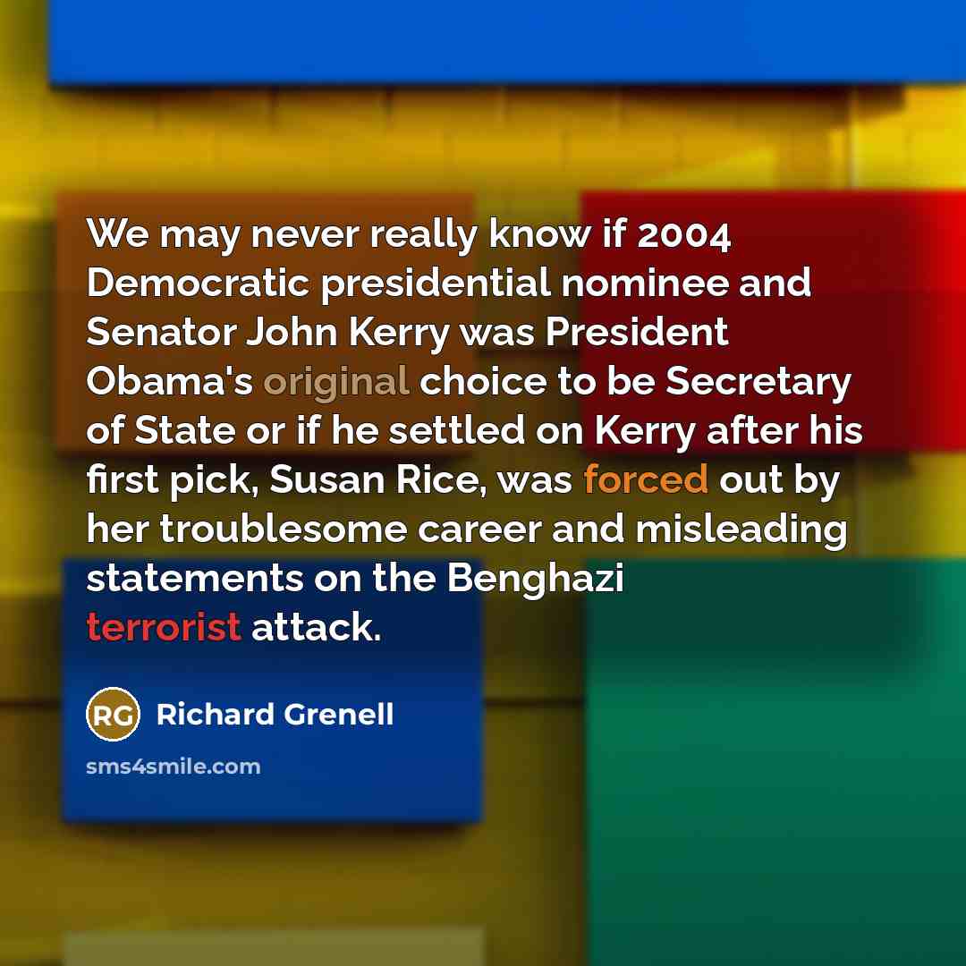 “We may never really know if 2004 Democratic presidential nominee and Senator John Kerry was President Obama's original choice to be Secretary of State or if he settled on Kerry after his first pick, Susan Rice, was forced out by her troublesome career and misleading statements on the Benghazi…” quote by Richard Grenell
