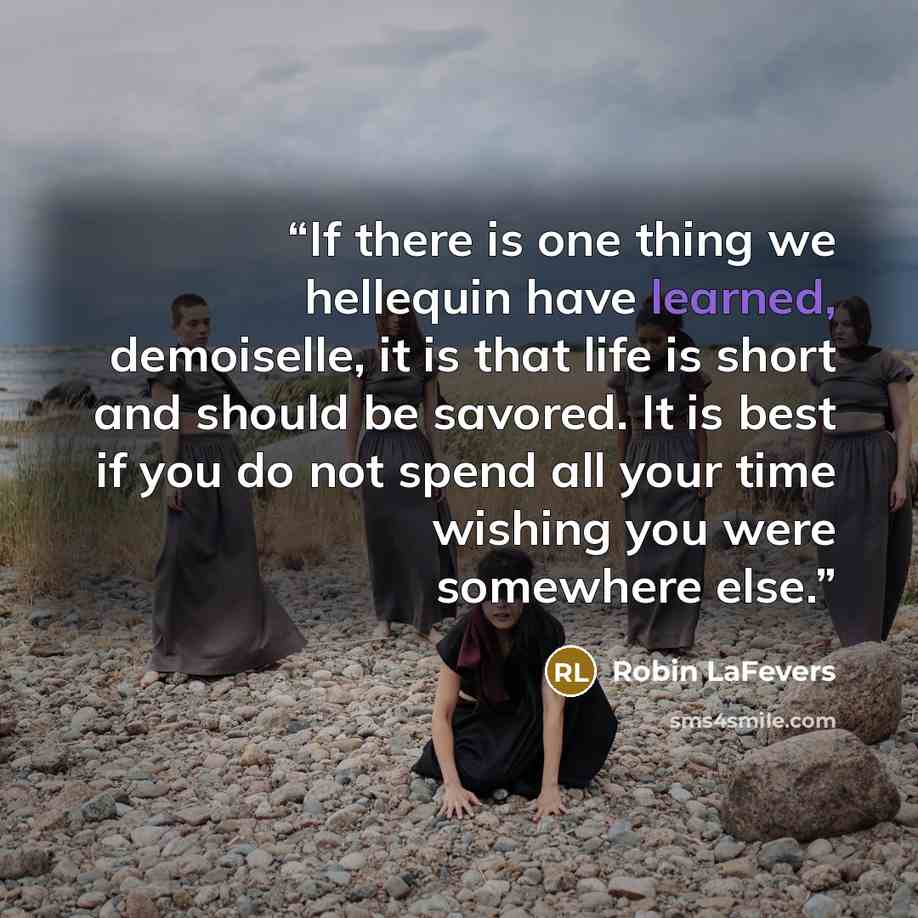 “If there is one thing we hellequin have learned, demoiselle, it is that life is short and should be savored. It is best if you do not spend all your time wishing you were somewhere else.” quote by Robin LaFevers