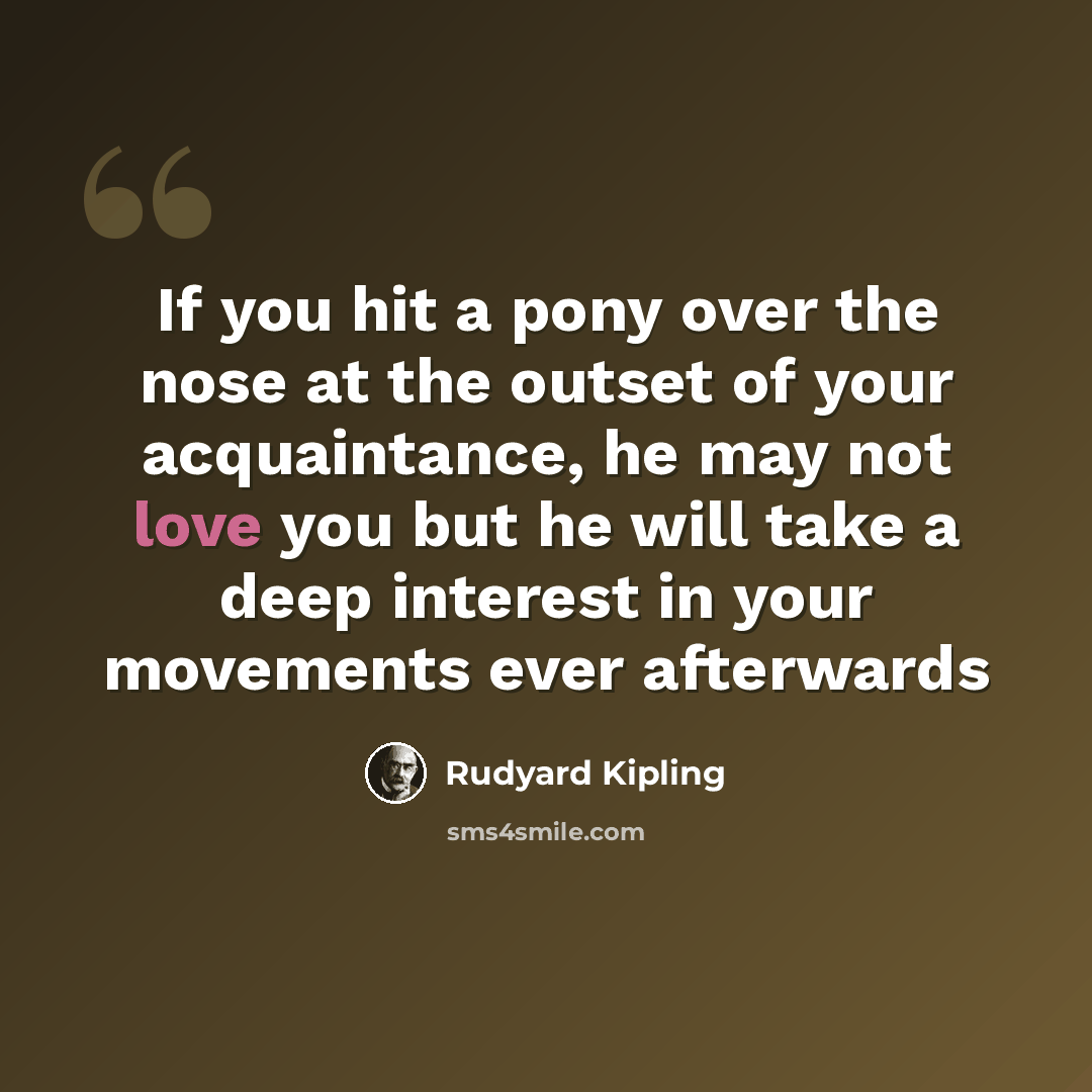 “If you hit a pony over the nose at the outset of your acquaintance, he may not love you but he will take a deep interest in your movements ever afterwards” quote by Rudyard Kipling