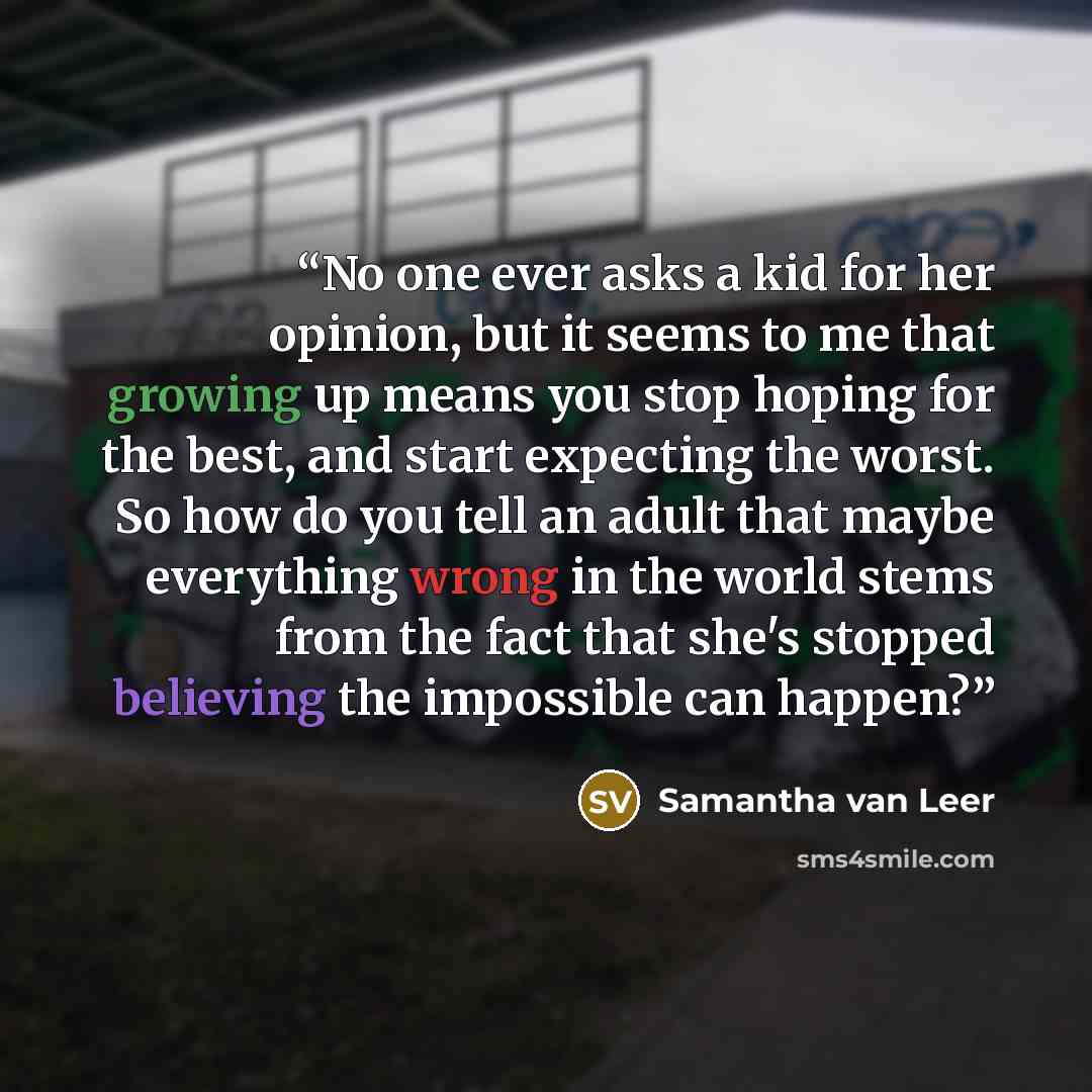 “No one ever asks a kid for her opinion, but it seems to me that growing up means you stop hoping for the best, and start expecting the worst. So how do you tell an adult that maybe everything wrong in the world stems from the fact that she's stopped believing the impossible can happen?” quote by Samantha van Leer